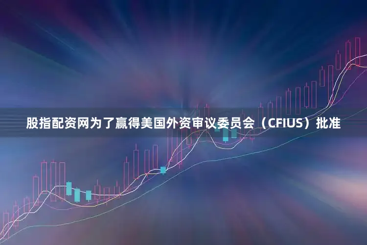 股指配资网为了赢得美国外资审议委员会（CFIUS）批准