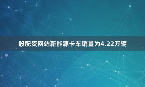 股配资网站新能源卡车销量为4.22万辆