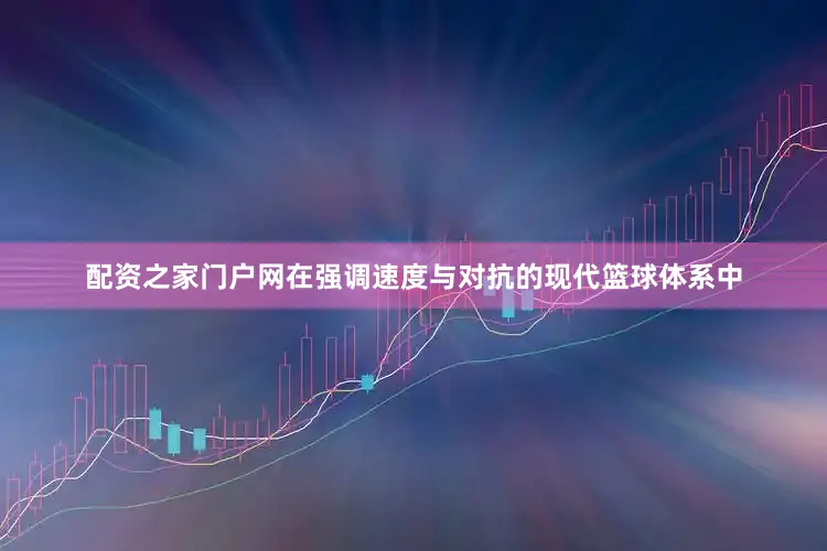 配资之家门户网在强调速度与对抗的现代篮球体系中