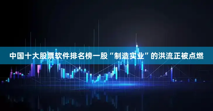 中国十大股票软件排名榜一股“制造实业”的洪流正被点燃