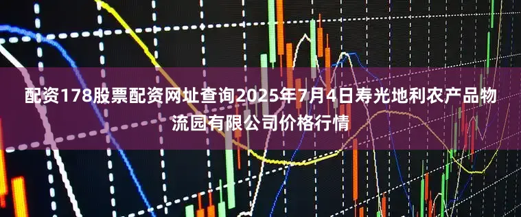 配资178股票配资网址查询2025年7月4日寿光地利农产品物流园有限公司价格行情