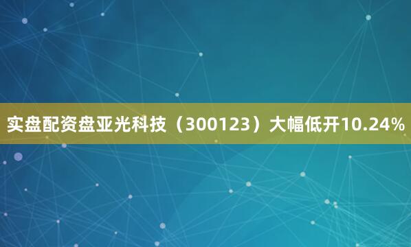 实盘配资盘亚光科技（300123）大幅低开10.24%