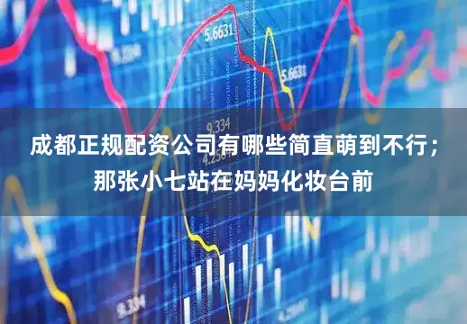 成都正规配资公司有哪些简直萌到不行；那张小七站在妈妈化妆台前