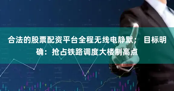 合法的股票配资平台全程无线电静默； 目标明确：抢占铁路调度大楼制高点