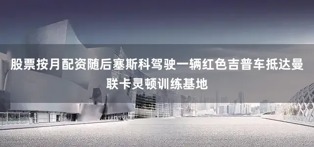 股票按月配资随后塞斯科驾驶一辆红色吉普车抵达曼联卡灵顿训练基地