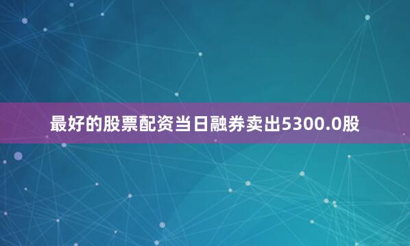 最好的股票配资当日融券卖出5300.0股