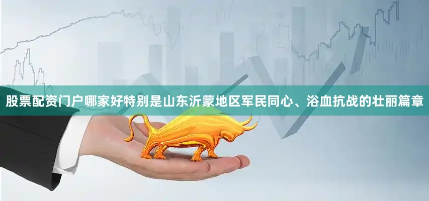股票配资门户哪家好特别是山东沂蒙地区军民同心、浴血抗战的壮丽篇章