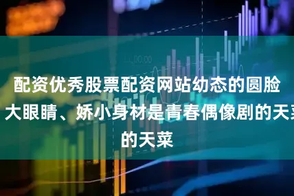 配资优秀股票配资网站幼态的圆脸、大眼睛、娇小身材是青春偶像剧的天菜