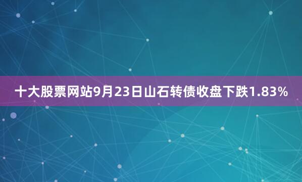十大股票网站9月23日山石转债收盘下跌1.83%